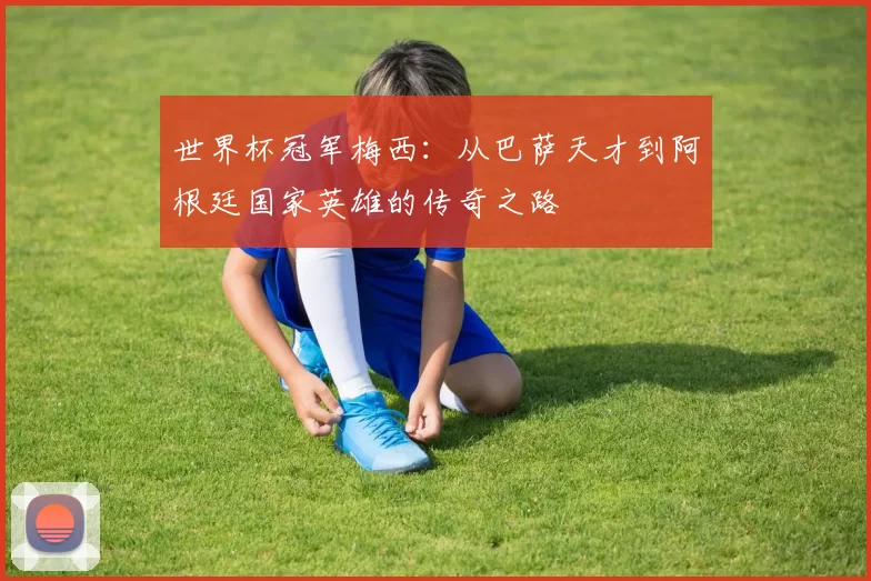 世界杯冠军梅西：从巴萨天才到阿根廷国家英雄的传奇之路