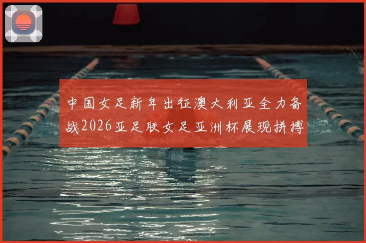 中国女足新年出征澳大利亚全力备战2026亚足联女足亚洲杯展现拼搏精神