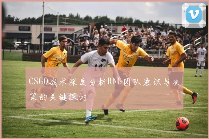 CSGO战术深度分析RNG团队意识与决策的关键探讨