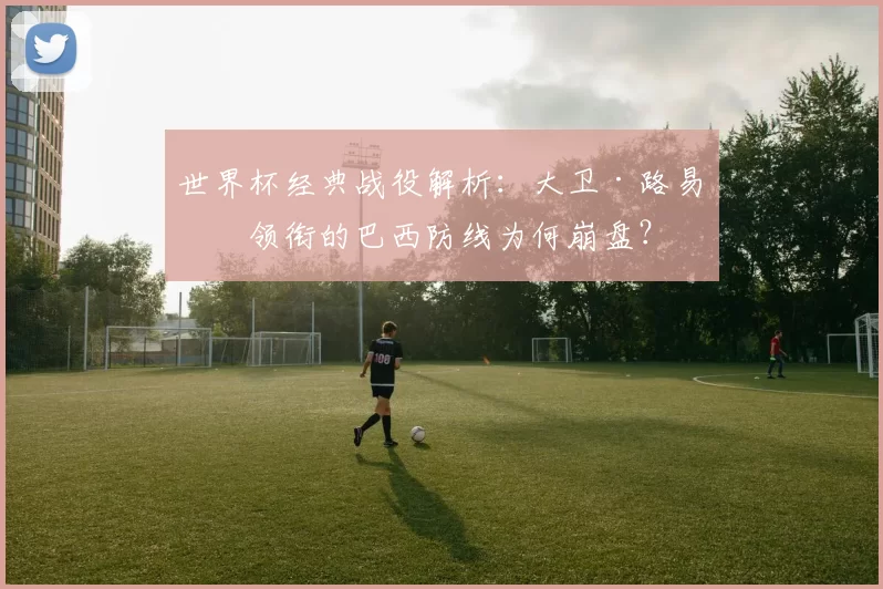世界杯经典战役解析:大卫·路易斯领衔的巴西防线为何崩盘?