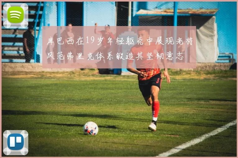 库巴西在19岁年轻躯壳中展现老将风范弗里克体系锻造其坚韧意志