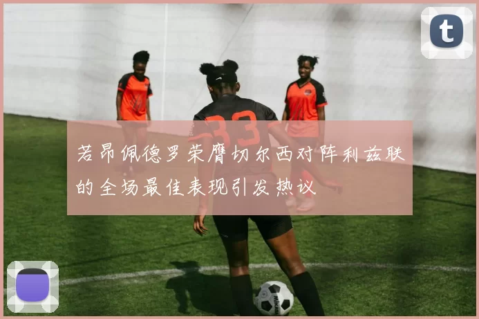 若昂佩德罗荣膺切尔西对阵利兹联的全场最佳表现引发热议