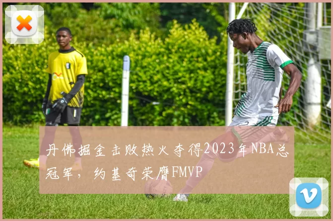 丹佛掘金击败热火夺得2023年NBA总冠军，约基奇荣膺FMVP