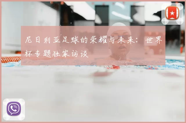 尼日利亚足球的荣耀与未来:世界杯专题独家访谈