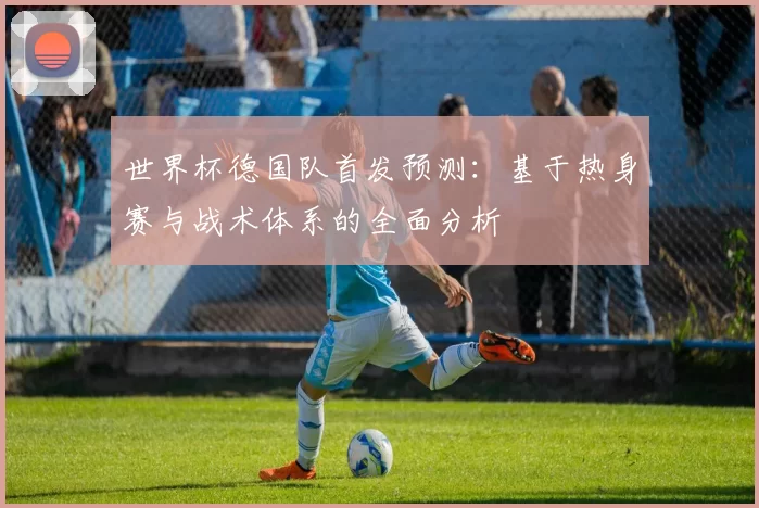 世界杯德国队首发预测:基于热身赛与战术体系的全面分析
