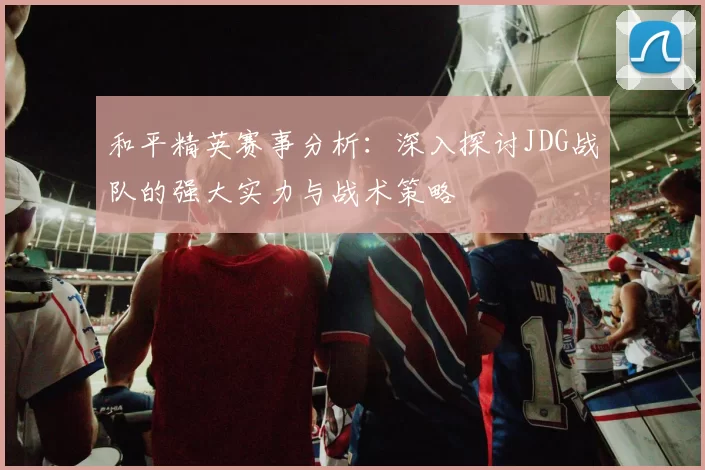 和平精英赛事分析：深入探讨JDG战队的强大实力与战术策略
