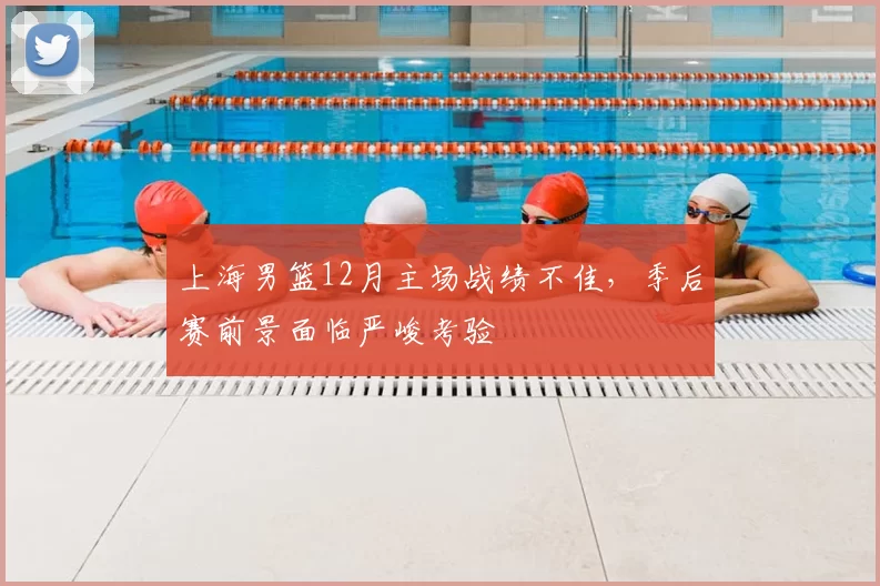 上海男篮12月主场战绩不佳，季后赛前景面临严峻考验