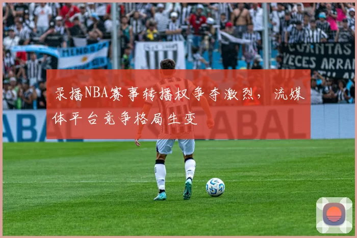 录播NBA赛事转播权争夺激烈，流媒体平台竞争格局生变