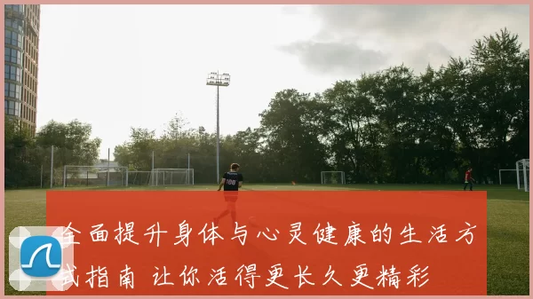 全面提升身体与心灵健康的生活方式指南 让你活得更长久更精彩