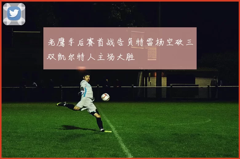 老鹰季后赛首战告负特雷杨空砍三双凯尔特人主场大胜