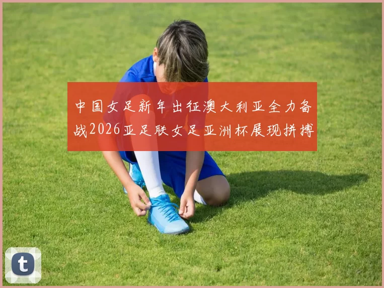 中国女足新年出征澳大利亚全力备战2026亚足联女足亚洲杯展现拼搏精神