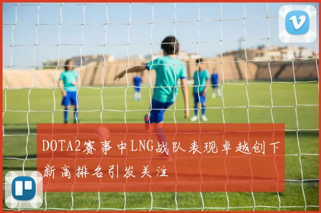DOTA2赛事中LNG战队表现卓越创下新高排名引发关注