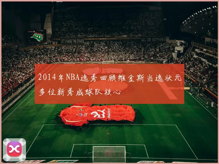 2014年NBA选秀回顾维金斯当选状元多位新秀成球队核心