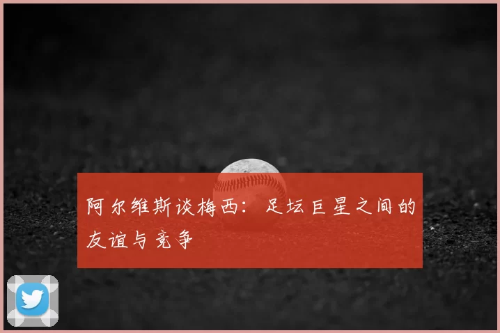 阿尔维斯谈梅西：足坛巨星之间的友谊与竞争