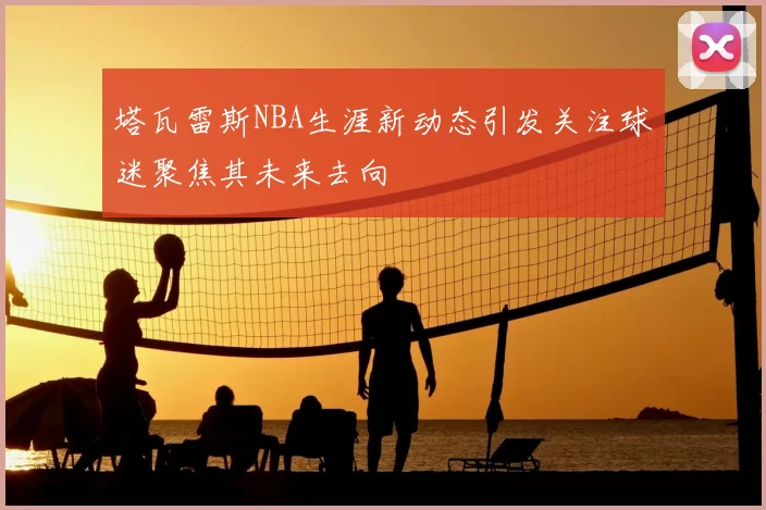 塔瓦雷斯NBA生涯新动态引发关注球迷聚焦其未来去向