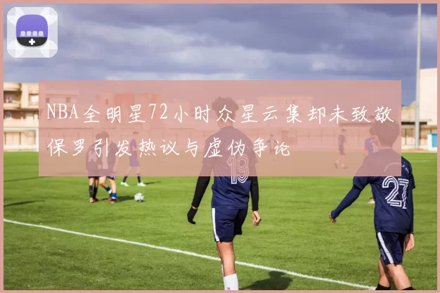 NBA全明星72小时众星云集却未致敬保罗引发热议与虚伪争论