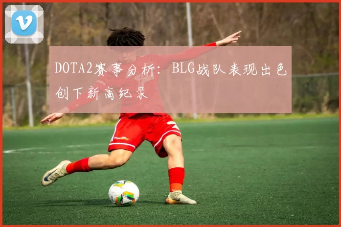 DOTA2赛事分析：BLG战队表现出色创下新高纪录