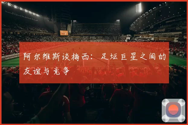 阿尔维斯谈梅西：足坛巨星之间的友谊与竞争