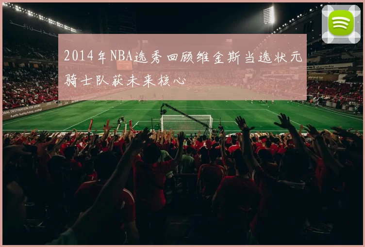 2014年NBA选秀回顾维金斯当选状元骑士队获未来核心