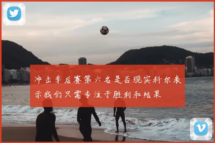 冲击季后赛第六名是否现实科尔表示我们只需专注于胜利和结果