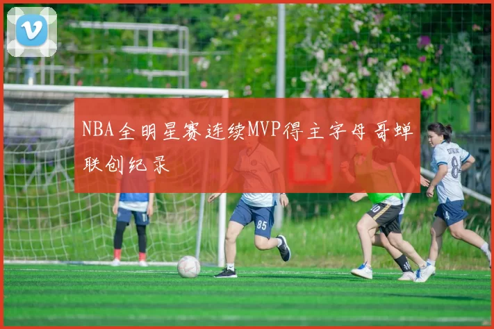 NBA全明星赛连续MVP得主字母哥蝉联创纪录