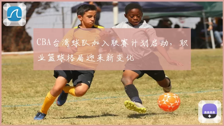 CBA台湾球队加入联赛计划启动，职业篮球格局迎来新变化