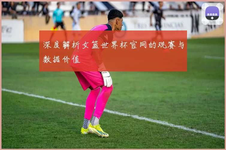 深度解析女篮世界杯官网的观赛与数据价值