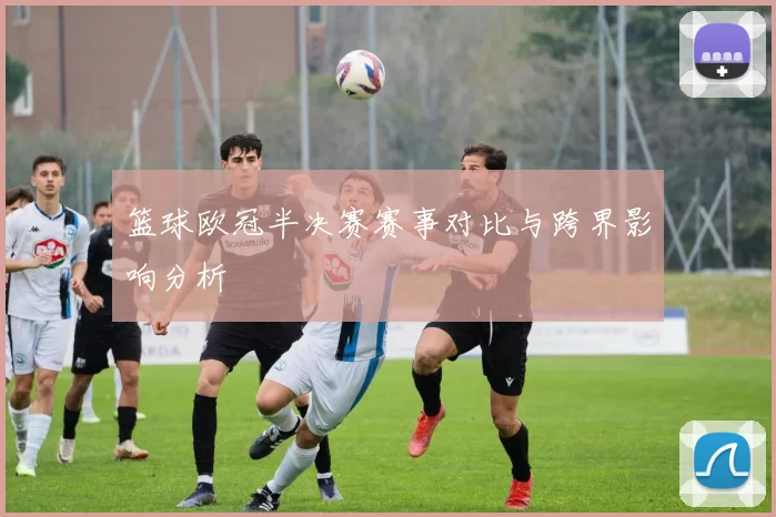 篮球欧冠半决赛赛事对比与跨界影响分析