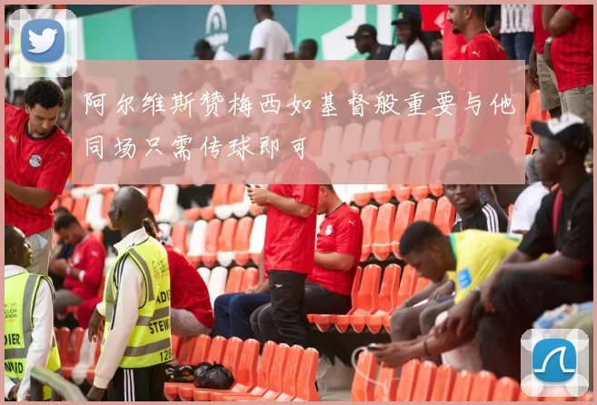 阿尔维斯赞梅西如基督般重要与他同场只需传球即可