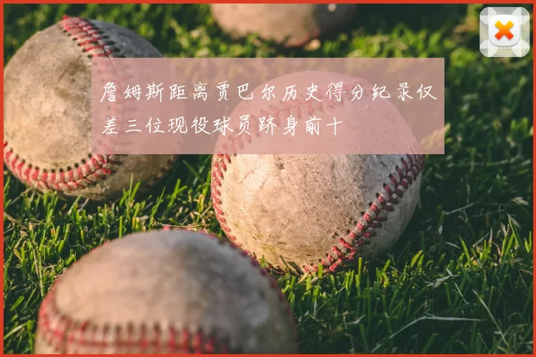 詹姆斯距离贾巴尔历史得分纪录仅差三位现役球员跻身前十