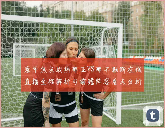 意甲焦点战热那亚VS那不勒斯在线直播全程解析与前瞻阵容看点分析