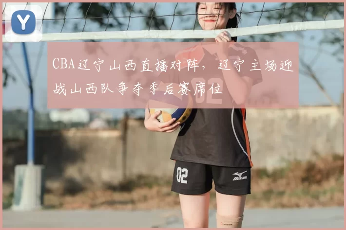 CBA辽宁山西直播对阵，辽宁主场迎战山西队争夺季后赛席位