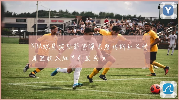 NBA球员实际薪资曝光詹姆斯杜兰特库里收入细节引发关注