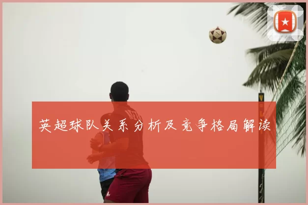 英超球队关系分析及竞争格局解读