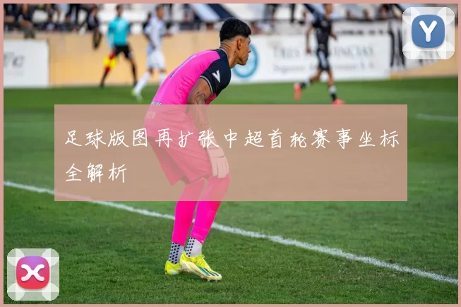 足球版图再扩张中超首轮赛事坐标全解析