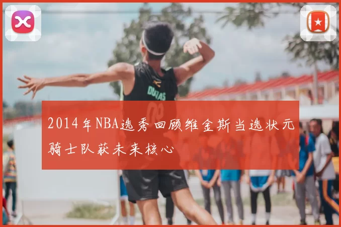 2014年NBA选秀回顾维金斯当选状元骑士队获未来核心
