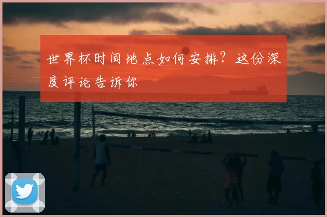 世界杯时间地点如何安排？这份深度评论告诉你