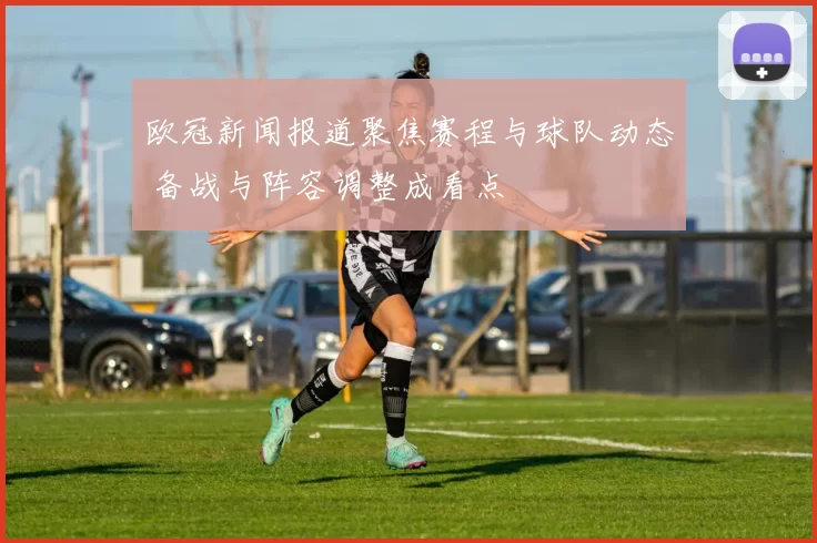 欧冠新闻报道聚焦赛程与球队动态 备战与阵容调整成看点