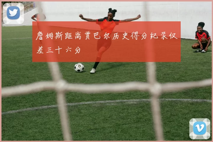 詹姆斯距离贾巴尔历史得分纪录仅差三十六分