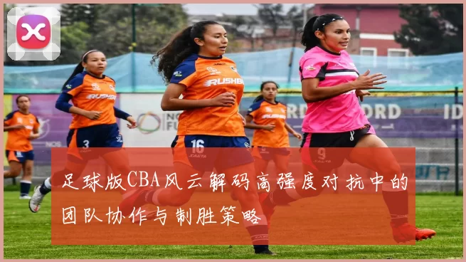足球版CBA风云解码高强度对抗中的团队协作与制胜策略