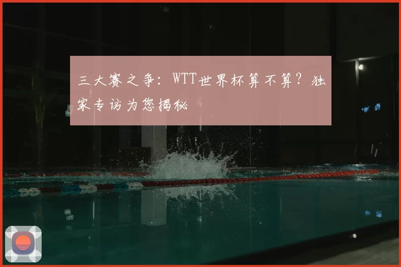 三大赛之争：WTT世界杯算不算？独家专访为您揭秘