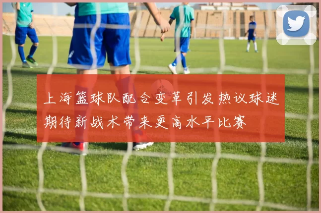 上海篮球队配合变革引发热议球迷期待新战术带来更高水平比赛