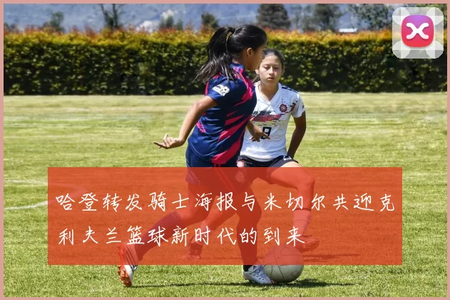 哈登转发骑士海报与米切尔共迎克利夫兰篮球新时代的到来