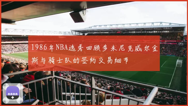 1986年NBA选秀回顾多米尼克威尔金斯与骑士队的签约交易细节