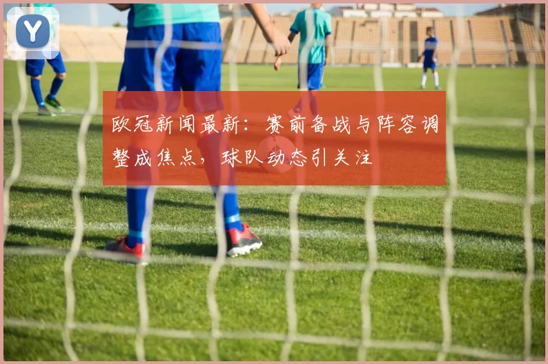 欧冠新闻最新:赛前备战与阵容调整成焦点,球队动态引关注