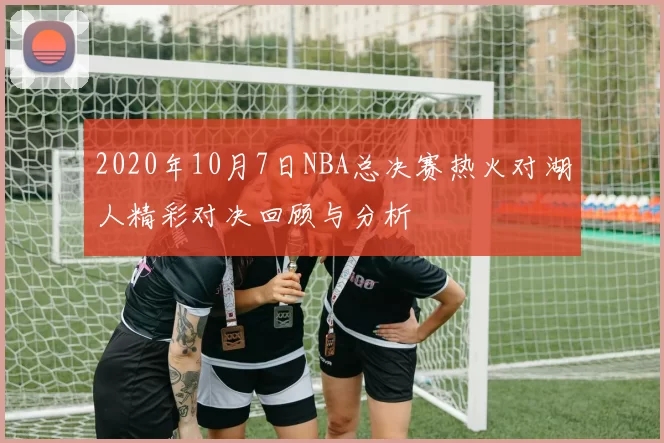2020年10月7日NBA总决赛热火对湖人精彩对决回顾与分析