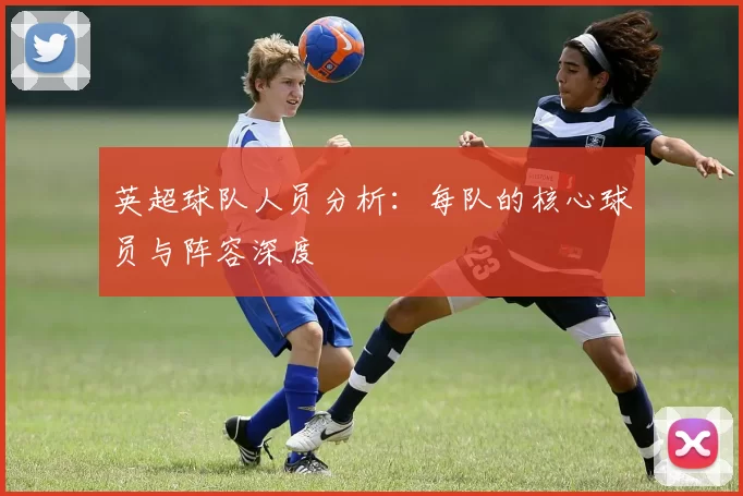 英超球队人员分析：每队的核心球员与阵容深度