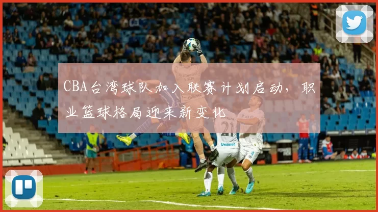 CBA台湾球队加入联赛计划启动，职业篮球格局迎来新变化