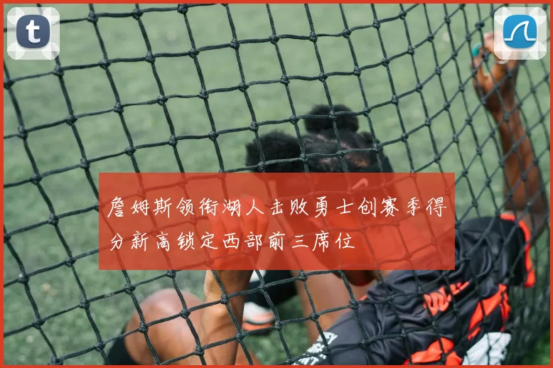 詹姆斯领衔湖人击败勇士创赛季得分新高锁定西部前三席位