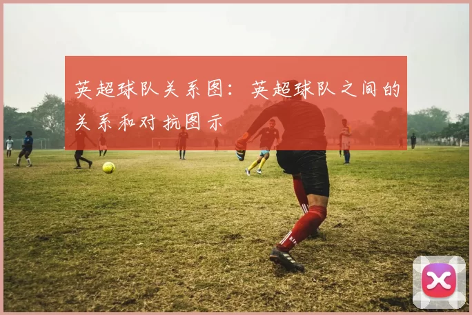 英超球队关系图：英超球队之间的关系和对抗图示